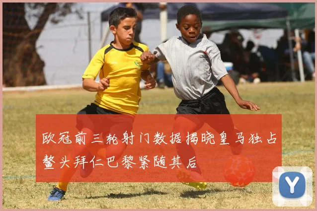 欧冠前三轮射门数据揭晓皇马独占鳌头拜仁巴黎紧随其后