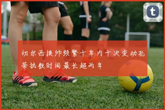 切尔西换帅频繁十年内十次变动孔蒂执教时间最长超两年