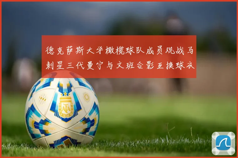 德克萨斯大学橄榄球队成员观战马刺星三代曼宁与文班合影互换球衣精彩瞬间
