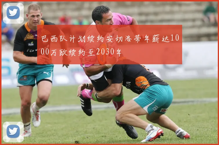 巴西队计划续约安切洛蒂年薪达1000万欧续约至2030年