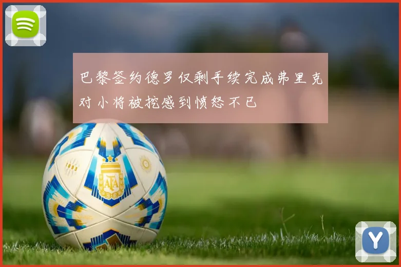 巴黎签约德罗仅剩手续完成弗里克对小将被挖感到愤怒不已