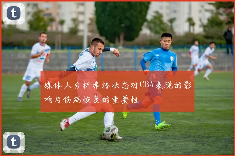 媒体人分析弗格状态对CBA表现的影响与伤病恢复的重要性