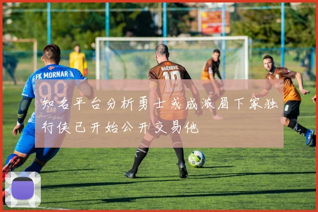 知名平台分析勇士或成浓眉下家独行侠已开始公开交易他
