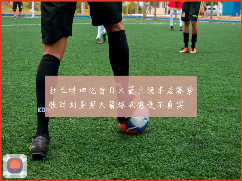杜兰特回忆昔日火箭主场季后赛紧张时刻身穿火箭球衣感受不真实