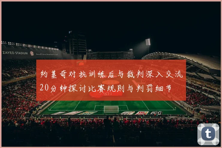 约基奇对抗训练后与裁判深入交流20分钟探讨比赛规则与判罚细节