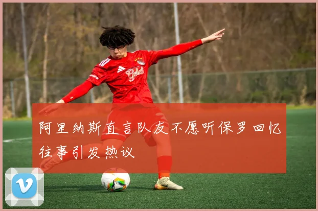 阿里纳斯直言队友不愿听保罗回忆往事引发热议