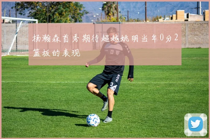 杨瀚森首秀期待超越姚明当年0分2篮板的表现