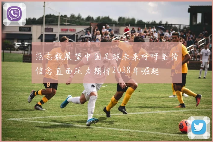 范志毅展望中国足球未来呼吁坚持信念直面压力期待2038年崛起