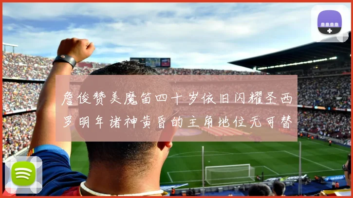 詹俊赞美魔笛四十岁依旧闪耀圣西罗明年诸神黄昏的主角地位无可替代