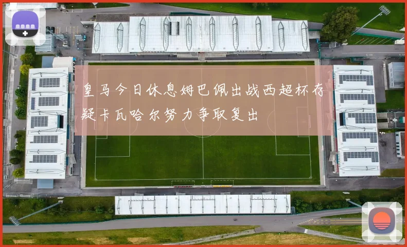 皇马今日休息姆巴佩出战西超杯存疑卡瓦哈尔努力争取复出